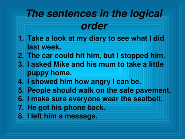 The sentences in the logical order Take a look at my diary to see what I did last week. The car could hit him, but I stopped him. I asked Mike and his mum to take a little puppy home. I showed him how angry I can be. People should walk on the safe pavement. I make sure everyone wear the seatbelt. He got his phone back. I left him a message.  