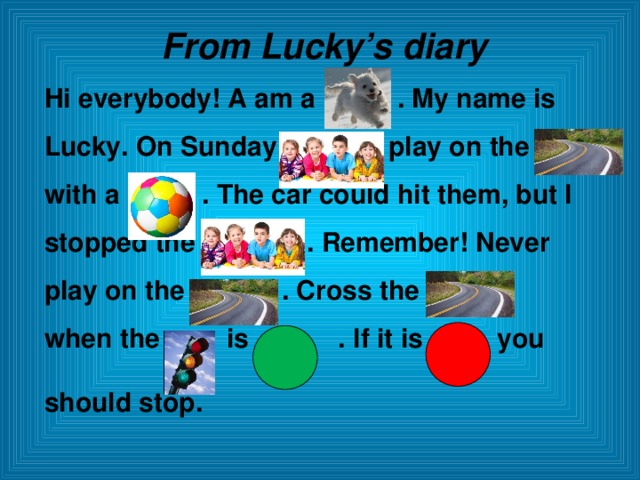 From Lucky’s diary Hi everybody! A am a . My name is Lucky. On Sunday play on the with a . The car could hit them, but I stopped the . Remember! Never play on the . Cross the when the is . If it is you should stop.  