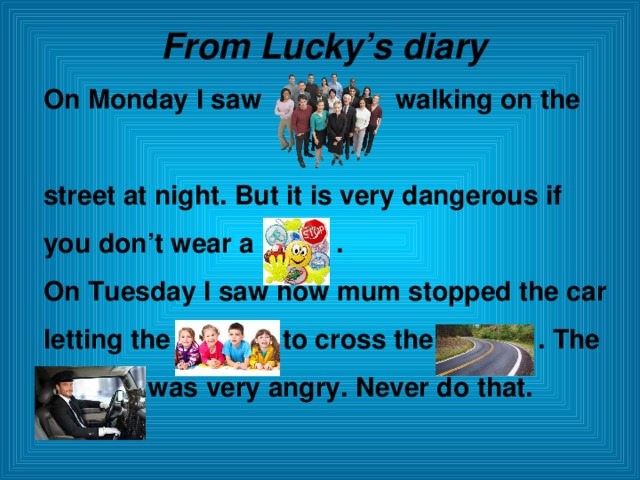From Lucky’s diary On Monday I saw walking on the  street at night. But it is very dangerous if you don’t wear a . On Tuesday I saw how mum stopped the car letting the to cross the . The  was very angry. Never do that.  