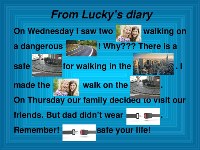 From Lucky’s diary On Wednesday I saw two walking on a dangerous ! Why??? There is a  safe for walking in the . I  made the walk on the . On Thursday our family decided to visit our friends. But dad didn’t wear . Remember! safe your life!  