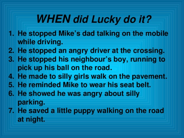 WHEN did Lucky do it? He stopped Mike’s dad talking on the mobile while driving. He stopped an angry driver at the crossing. He stopped his neighbour’s boy, running to pick up his ball on the road. He made to silly girls walk on the pavement. He reminded Mike to wear his seat belt. He showed he was angry about silly parking. He saved a little puppy walking on the road at night.  