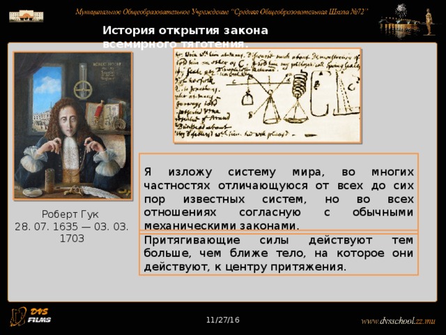 11/27/16 История открытия закона всемирного тяготения. Я изложу систему мира, во многих частностях отличающуюся от всех до сих пор известных систем, но во всех отношениях согласную с обычными механическими законами. Роберт Гук 28. 07. 1635 — 03. 03. 1703 Притягивающие силы действуют тем больше, чем ближе тело, на которое они действуют, к центру притяжения. 11/27/16 