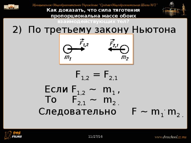 11/27/16 Как доказать, что сила тяготения пропорциональна массе обоих взаимодействующих тел? 2) По третьему закону Ньютона F 1,2 = F 2,1 Если F 1,2 ~ m 1 ,  То F 2,1 ~ m 2 .  Следовательно F ~ m 1 ·  m 2 . 11/27/16 