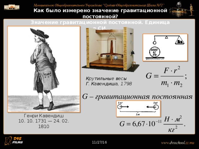 11/27/16 Как было измерено значение гравитационной постоянной? Значение гравитационной постоянной. Единица в СИ. Крутильные весы Г. Кавендиша, 1798 G – гравитационная постоянная Генри Кавендиш 10. 10. 1731 — 24. 02. 1810 11/27/16 