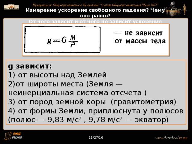 11/27/16 Измерение ускорение свободного падения? Чему оно равно? От чего зависит и от чего не зависит ускорение свободного падения? g зависит: 1) от высоты над Землей 2)от широты места (Земля — неинерциальная система отсчета ) 3) от пород земной коры (гравитометрия) 4) от формы Земли, приплюснута у полюсов (полюс — 9,83 м/с 2 , 9,78 м/с 2 — экватор) 11/27/16 