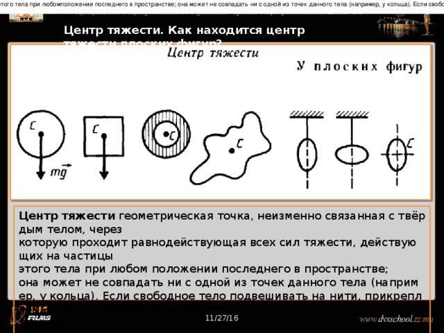Центр тяжести          геометрическая точка, неизменно связанная с твёрдым телом, через которую проходит равнодействующая всех сил тяжести, действующих на частицы этого тела при любомположении последнего в пространстве; она может не совпадать ни с одной из точек данного тела (например, у кольца). Если свободное тело подвешивать на нити, прикрепляемые последовательно к разным точкамтела, то направления этих нитей пересекутся в Ц. т. тела.  11/27/16 Центр тяжести. Как находится центр тяжести плоских фигур? Центр тяжести  геометрическая точка, неизменно связанная с твёрдым телом, через которую проходит равнодействующая всех сил тяжести, действующих на частицы  этого тела при любом положении последнего в пространстве;  она может не совпадать ни с одной из точек данного тела (например, у кольца). Если свободное тело подвешивать на нити, прикрепляемые последовательно к разным  точкам тела, то направления этих нитей пересекутся в центре тяжести тела.  11/27/16 