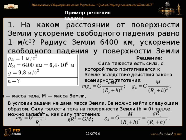 11/27/16 Пример решения задачи 1. На каком расстоянии от поверхности Земли ускорение свободного падения равно 1 м/с 2 ? Радиус Земли 6400 км, ускорение свободного падения у поверхности Земли 9,8 м/с 2 .  Решение:  Сила тяжести есть сила, с которой тело притягивается к Земле вследствие действия закона всемирного тяготения: m — масса тела, М — масса Земли, В условии задачи не дана масса Земли. Ее можно найти следующим образом. Силу тяжести тела на поверхности Земли (h = 0) также можно записать, как силу тяготения: 11/27/16 