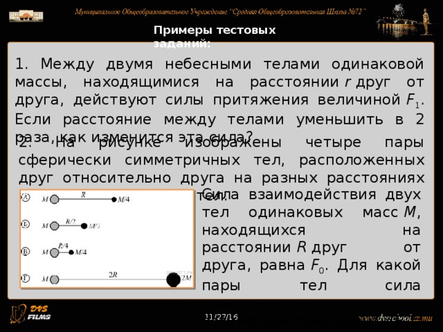 11/27/16 Примеры тестовых заданий: 1. Между двумя небесными телами одинаковой массы, находящимися на расстоянии  r  друг от друга, действуют силы притяжения величиной  F 1 . Если расстояние между телами уменьшить в 2 раза, как изменится эта сила? 2. На рисунке изображены четыре пары сферически симметричных тел, расположенных друг относительно друга на разных расстояниях между центрами этих тел. Сила взаимодействия двух тел одинаковых масс  M , находящихся на расстоянии  R  друг от друга, равна  F 0 . Для какой пары тел сила гравитационного взаимодействия равна 4 F 0 ? 11/27/16 