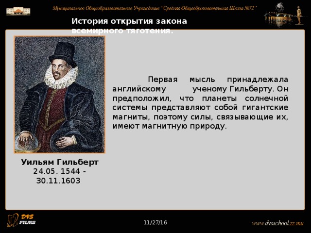 11/27/16 История открытия закона всемирного тяготения.  Первая мысль принадлежала английскому ученому Гильберту. Он предположил, что планеты солнечной системы представляют собой гигантские магниты, поэтому силы, связывающие их, имеют магнитную природу. Уильям Гильберт 24.05. 1544 - 30.11.1603 11/27/16 