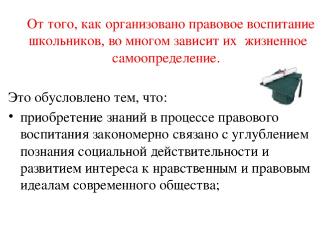  От того, как организовано правовое воспитание школьников, во многом зависит их жизненное самоопределение.  Это обусловлено тем, что: приобретение знаний в процессе правового воспитания закономерно связано с углублением познания социальной действительности и развитием интереса к нравственным и правовым идеалам современного общества; 