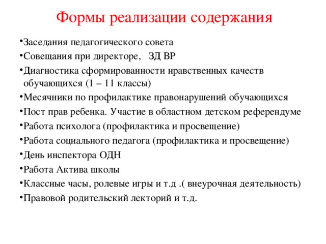 Формы реализации содержания Заседания педагогического совета Совещания при директоре, ЗД ВР Диагностика сформированности нравственных качеств обучающихся (1 – 11 классы) Месячники по профилактике правонарушений обучающихся Пост прав ребенка. Участие в областном детском референдуме Работа психолога (профилактика и просвещение) Работа социального педагога (профилактика и просвещение) День инспектора ОДН Работа Актива школы Классные часы, ролевые игры и т.д .( внеурочная деятельность) Правовой родительский лекторий и т.д. 