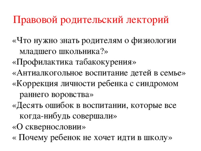 Правовой родительский лекторий «Что нужно знать родителям о физиологии младшего школьника?» «Профилактика табакокурения» «Антиалкогольное воспитание детей в семье» «Коррекция личности ребенка с синдромом раннего воровства» «Десять ошибок в воспитании, которые все когда-нибудь совершали» «О сквернословии» « Почему ребенок не хочет идти в школу» 