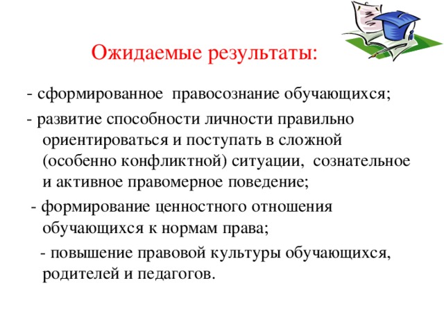 Ожидаемые результаты: - сформированное правосознание обучающихся; - развитие способности личности правильно ориентироваться и поступать в сложной (особенно конфликтной) ситуации, сознательное и активное правомерное поведение;  - формирование ценностного отношения обучающихся к нормам права;  - повышение правовой культуры обучающихся, родителей и педагогов. 