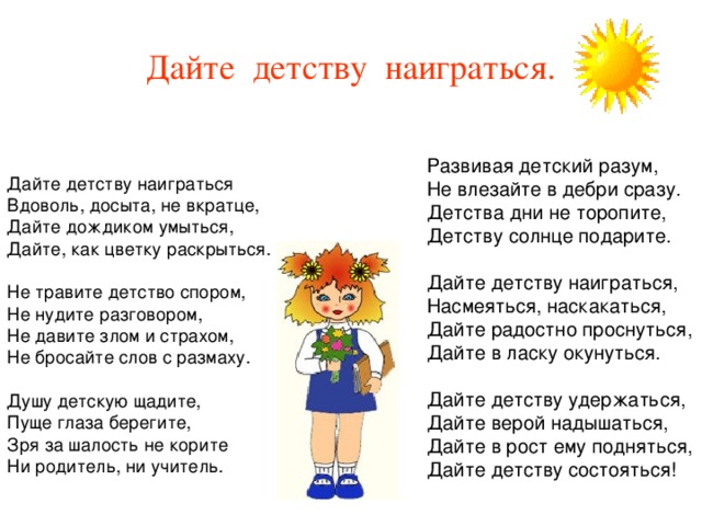 Дайте детству наиграться. Дайте детству наиграться Вдоволь, досыта, не вкратце, Дайте дождиком умыться, Дайте, как цветку раскрыться. Не травите детство спором, Не нудите разговором, Не давите злом и страхом, Не бросайте слов с размаху. Душу детскую щадите, Пуще глаза берегите, Зря за шалость не корите Ни родитель, ни учитель. Развивая детский разум, Не влезайте в дебри сразу. Детства дни не торопите, Детству солнце подарите. Дайте детству наиграться, Насмеяться, наскакаться, Дайте радостно проснуться, Дайте в ласку окунуться. Дайте детству удержаться, Дайте верой надышаться, Дайте в рост ему подняться, Дайте детству состояться! 