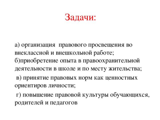 Задачи:   а) организация правового просвещения во внеклассной и внешкольной работе;  б)приобретение опыта в правоохранительной деятельности в школе и по месту жительства;  в) принятие правовых норм как ценностных ориентиров личности;  г) повышение правовой культуры обучающихся, родителей и педагогов 
