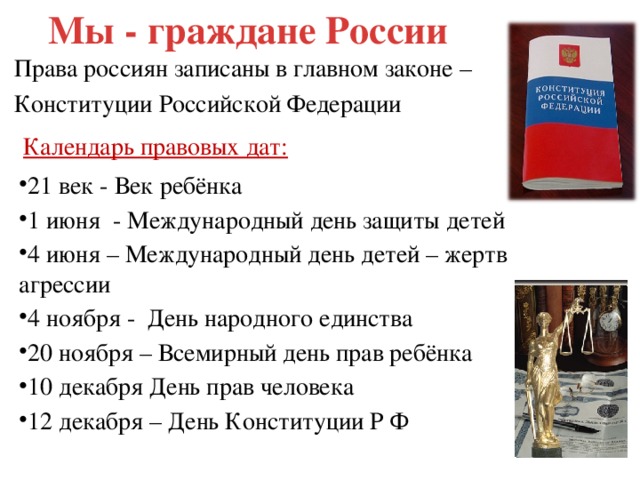 Мы - граждане России Права россиян записаны в главном законе – Конституции Российской Федерации Календарь правовых дат: 21 век - Век ребёнка 1 июня - Международный день защиты детей 4 июня – Международный день детей – жертв агрессии 4 ноября - День народного единства 20 ноября – Всемирный день прав ребёнка 10 декабря День прав человека 12 декабря – День Конституции Р Ф 