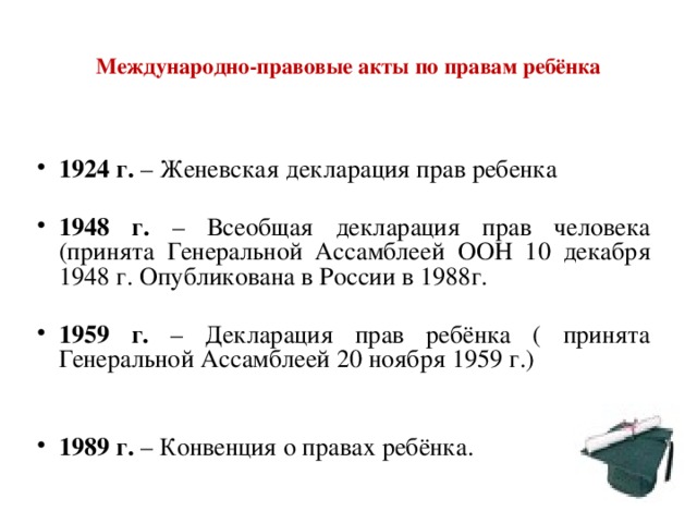  Международно-правовые акты по правам ребёнка   1924 г. – Женевская декларация прав ребенка  1948 г. – Всеобщая декларация прав человека (принята Генеральной Ассамблеей ООН 10 декабря 1948 г. Опубликована в России в 1988г.  1959 г. – Декларация прав ребёнка ( принята Генеральной Ассамблеей 20 ноября 1959 г.)   1989 г. – Конвенция о правах ребёнка. 
