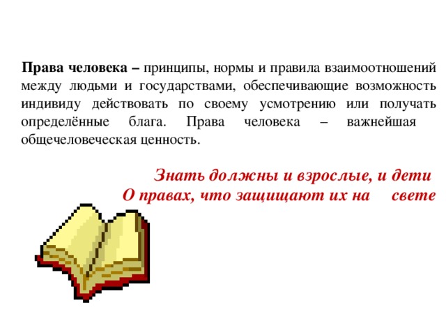  Права человека – принципы, нормы и правила взаимоотношений между людьми и государствами, обеспечивающие возможность индивиду действовать по своему усмотрению или получать определённые блага. Права человека – важнейшая общечеловеческая ценность.  Знать должны и взрослые, и дети  О правах, что защищают их на свете 