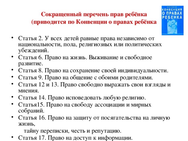Сокращенный перечень прав ребёнка  (приводится по Конвенции о правах ребёнка Статья 2. У всех детей равные права независимо от национальности, пола, религиозных или политических убеждений. Статья 6. Право на жизнь. Выживание и свободное развитие. Статья 8. Право на сохранение своей индивидуальности. Статья 9. Право на общение с обоими родителями. Статья 12 и 13. Право свободно выражать свои взгляды и мнения. Статья 14. Право исповедовать любую религию. Статья15. Право на свободу ассоциации и мирных собраний. Статья 16. Право на защиту от посягательства на личную жизнь,  тайну переписки, честь и репутацию. Статья 17. Право на доступ к информации. 