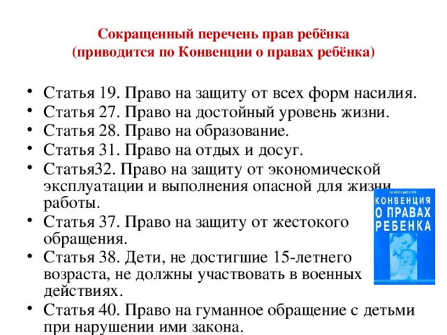 Сокращенный перечень прав ребёнка  (приводится по Конвенции о правах ребёнка) Статья 19. Право на защиту от всех форм насилия. Статья 27. Право на достойный уровень жизни. Статья 28. Право на образование. Статья 31. Право на отдых и досуг. Статья32. Право на защиту от экономической эксплуатации и выполнения опасной для жизни работы. Статья 37. Право на защиту от жестокого обращения. Статья 38. Дети, не достигшие 15-летнего возраста, не должны участвовать в военных действиях. Статья 40. Право на гуманное обращение с детьми при нарушении ими закона. 