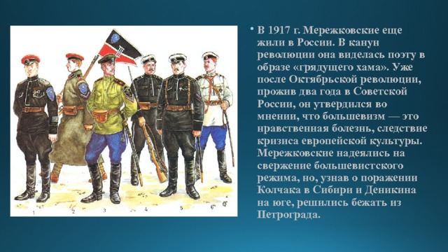 В 1917 г. Мережковские еще жили в России. В канун революции она виделась поэту в образе «грядущего хама». Уже после Октябрьской революции, прожив два года в Советской России, он утвердился во мнении, что большевизм — это нравственная болезнь, следствие кризиса европейской культуры. Мережковские надеялись на свержение большевистского режима, но, узнав о поражении Колчака в Сибири и Деникина на юге, решились бежать из Петрограда. 