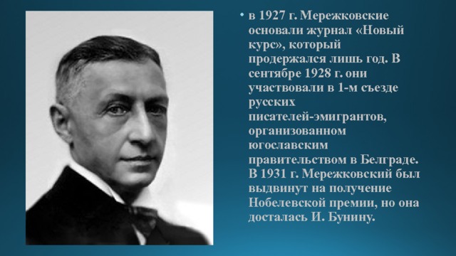 в 1927 г. Мережковские основали журнал «Новый курс», который продержался лишь год. В сентябре 1928 г. они участвовали в 1-м съезде русских писателей-эмигрантов, организованном югославским правительством в Белграде. В 1931 г. Мережковский был выдвинут на получение Нобелевской премии, но она досталась И. Бунину. 