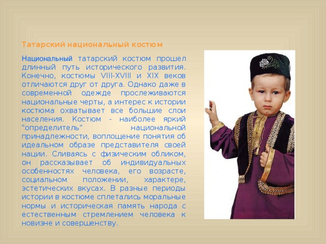      Татарский национальный костюм                                               Национальный татарский костюм прошел длинный путь исторического развития. Конечно, костюмы VIII-XVIII и XIX веков отличаются друг от друга. Однако даже в современной одежде прослеживаются национальные черты, а интерес к истории костюма охватывает все большие слои населения. Костюм - наиболее яркий 