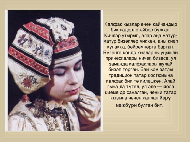 Калфак кызлар өчен кайчандыр бик кадерле әйбер булган. Кичләр утырып, алар аңа матур-матур бизәкләр чиккән, аны киеп кунакка, бәйрәмнәргә барган. Бүгенге көндә кызларны уңышлы прическалары ничек бизәсә, ул заманда калфаклары шулай бизәп торган. Бай һәм затлы традицион татар костюмына калфак бик тә килешкән. Алай гына да түгел, ул әле — йола киеме дә саналган, чөнки татар кызына чәчен каплап йөрү мәҗбүри булган бит . 