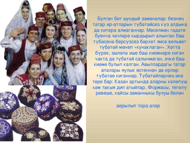  Булган бит шундый заманалар: безнең татар ир-атларын түбәтәйсез күз алдына да китерә алмаганнар. Мөселман гадәте буенча чәчләре кырдырып алынган баш түбәсенә берсүзсез бәрхет яисә вельвет түбәтәй менеп «кунаклаган». Хәтта бүрек, эшләпә ише баш киемнәре кигән чакта да түбәтәй салынмаган, эчке баш киеме булып калган. Авыллардагы татар апалары яулык өстеннән дә ирләр түбәтәе кигәннәр. Түбәтәйләрнең ике төре бар: Казан артында аларны кәләпүш һәм такыя дип атыйлар. Формасы, тегелү рәвеше, кайсы заманныкы булуы белән аерылып тора алар  