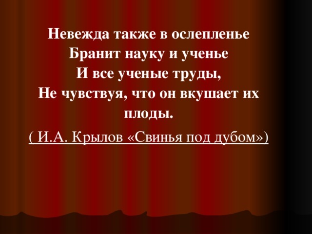 Невежда также в ослепленье  Бранит науку и ученье  И все ученые труды,  Не чувствуя, что он вкушает их плоды. ( И.А. Крылов «Свинья под дубом») 