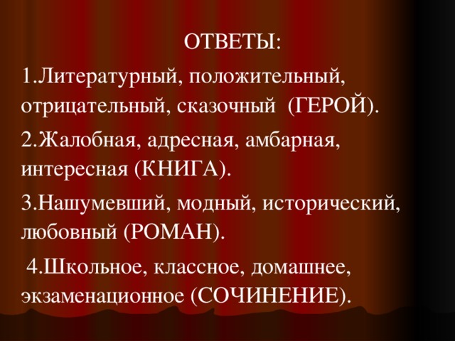 ОТВЕТЫ: 1.Литературный, положительный, отрицательный, сказочный  (ГЕРОЙ). 2.Жалобная, адресная, амбарная, интересная (КНИГА). 3.Нашумевший, модный, исторический, любовный (РОМАН).  4.Школьное, классное, домашнее, экзаменационное (СОЧИНЕНИЕ). 