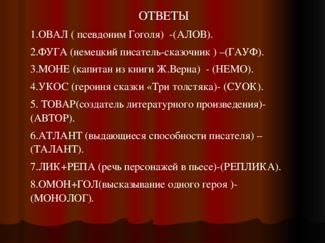 ОТВЕТЫ 1.ОВАЛ ( псевдоним Гоголя)  -(АЛОВ). 2.ФУГА (немецкий писатель-сказочник ) –(ГАУФ). 3.МОНЕ (капитан из книги Ж.Верна)  - (НЕМО). 4.УКОС (героиня сказки «Три толстяка)- (СУОК). 5. ТОВАР(создатель литературного произведения)- (АВТОР). 6.АТЛАНТ (выдающиеся способности писателя) –(ТАЛАНТ). 7.ЛИК+РЕПА (речь персонажей в пьесе)-(РЕПЛИКА). 8.ОМОН+ГОЛ(высказывание одного героя )-(МОНОЛОГ). 