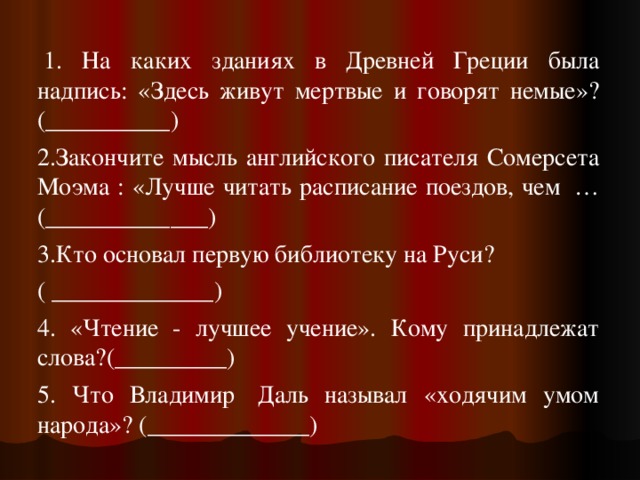  1. На каких зданиях в Древней Греции была надпись: «Здесь живут мертвые и говорят немые»? (__________) 2.Закончите мысль английского писателя Сомерсета Моэма : «Лучше читать расписание поездов, чем  … (_____________) 3.Кто основал первую библиотеку на Руси? ( _____________) 4. «Чтение - лучшее учение». Кому принадлежат слова?(_________) 5. Что Владимир  Даль называл «ходячим умом народа»? (_____________) 