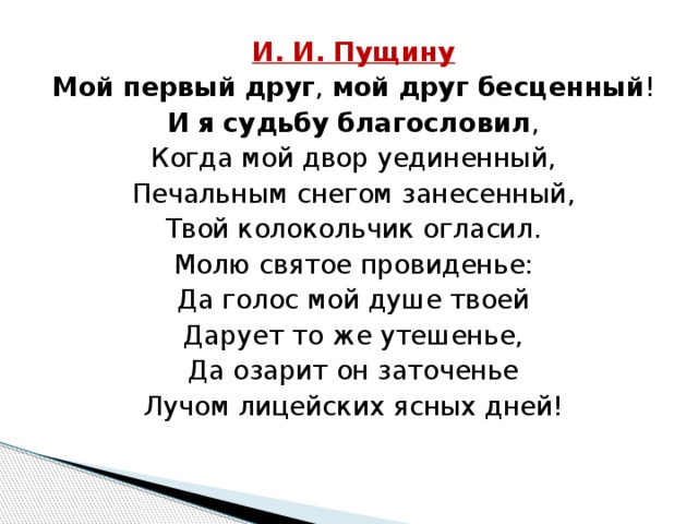 И. И. Пущину Мой   первый   друг ,  мой   друг   бесценный ! И   я   судьбу   благословил , Когда мой двор уединенный, Печальным снегом занесенный, Твой колокольчик огласил. Молю святое провиденье: Да голос мой душе твоей Дарует то же утешенье, Да озарит он заточенье Лучом лицейских ясных дней! 