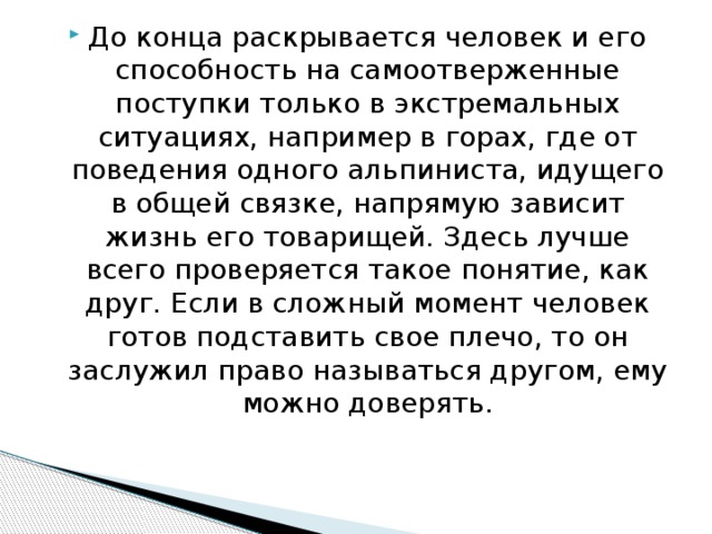 До конца раскрывается человек и его способность на самоотверженные поступки только в экстремальных ситуациях, например в горах, где от поведения одного альпиниста, идущего в общей связке, напрямую зависит жизнь его товарищей. Здесь лучше всего проверяется такое понятие, как друг. Если в сложный момент человек готов подставить свое плечо, то он заслужил право называться другом, ему можно доверять.    