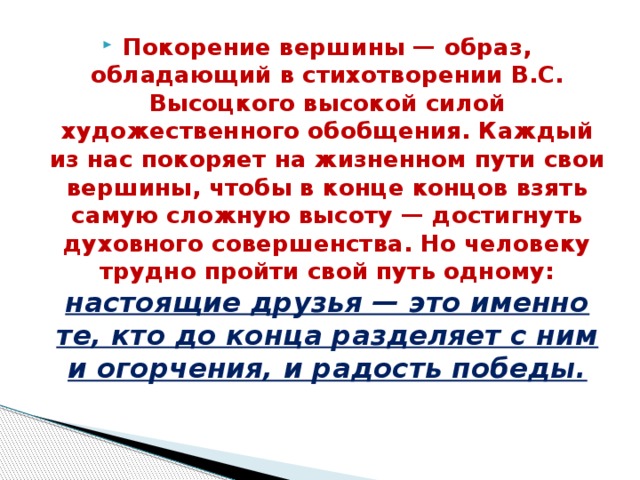 Покорение вершины — образ, обладающий в стихотворе­нии B.C. Высоцкого высокой силой художественного обобще­ния. Каждый из нас покоряет на жизненном пути свои вершины, чтобы в конце концов взять самую сложную высоту — достигнуть духовного совершенства. Но человеку трудно пройти свой путь одному: настоящие друзья — это именно те, кто до конца разделяет с ним и огорчения, и радость победы.    