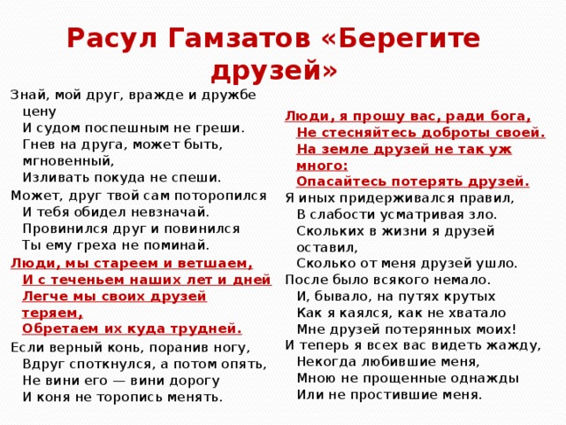 Расул Гамзатов «Берегите друзей» Знай, мой друг, вражде и дружбе цену  И судом поспешным не греши.  Гнев на друга, может быть, мгновенный,  Изливать покуда не спеши. Может, друг твой сам поторопился  И тебя обидел невзначай.  Провинился друг и повинился  Ты ему греха не поминай. Люди, мы стареем и ветшаем,  И с теченьем наших лет и дней  Легче мы своих друзей теряем,  Обретаем их куда трудней. Если верный конь, поранив ногу,  Вдруг споткнулся, а потом опять,  Не вини его — вини дорогу  И коня не торопись менять. Люди, я прошу вас, ради бога,  Не стесняйтесь доброты своей.  На земле друзей не так уж много:  Опасайтесь потерять друзей. Я иных придерживался правил,  В слабости усматривая зло.  Скольких в жизни я друзей оставил,  Сколько от меня друзей ушло. После было всякого немало.  И, бывало, на путях крутых  Как я каялся, как не хватало  Мне друзей потерянных моих! И теперь я всех вас видеть жажду,  Некогда любившие меня,  Мною не прощенные однажды  Или не простившие меня. 