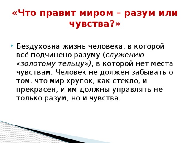 «Что правит миром – разум или чувства?»   Бездуховна жизнь человека, в которой всё подчинено разуму ( служению «золотому тельцу») , в которой нет места чувствам. Человек не должен забывать о том, что мир хрупок, как стекло, и прекрасен, и им должны управлять не только разум, но и чувства.   