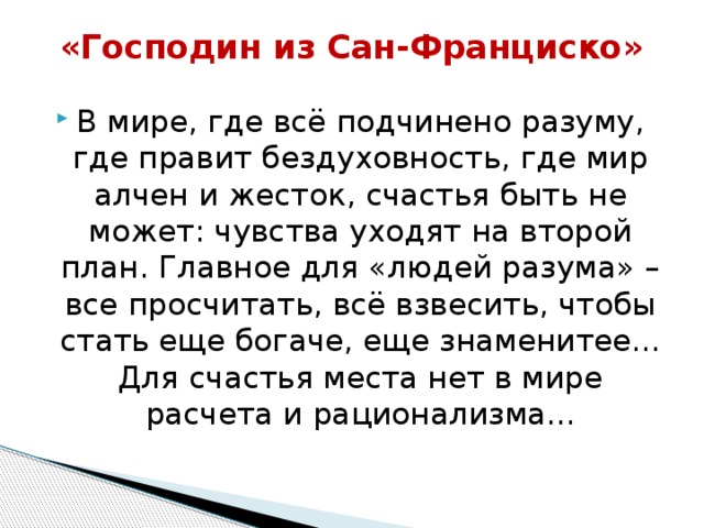«Господин из Сан-Франциско»   В мире, где всё подчинено разуму, где правит бездуховность, где мир алчен и жесток, счастья быть не может: чувства уходят на второй план. Главное для «людей разума» – все просчитать, всё взвесить, чтобы стать еще богаче, еще знаменитее... Для счастья места нет в мире расчета и рационализма... 