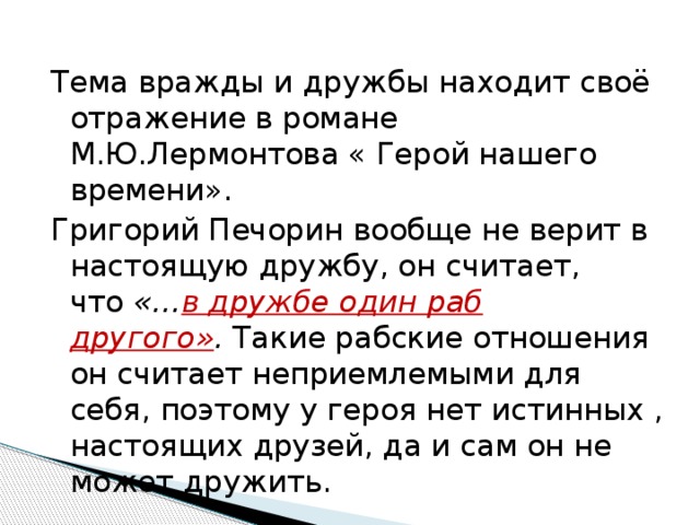 Тема вражды и дружбы находит своё отражение в романе М.Ю.Лермонтова « Герой нашего времени». Григорий Печорин вообще не верит в настоящую дружбу, он считает, что  «… в дружбе один раб другого» .  Такие рабские отношения он считает неприемлемыми для себя, поэтому у героя нет истинных , настоящих друзей, да и сам он не может дружить. 