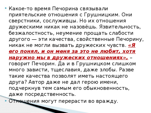 Какое-то время Печорина связывали приятельские отношения с Грушницким. Они сверстники, сослуживцы. Но их отношения дружескими никак не назовёшь. Язвительность, безжалостность, неумение прощать слабости другого — эти качества, свойственные Печорину, никак не могли вызвать дружеских чувств.  «Я его понял, и он меня за это не любит, хотя наружно мы в дружеских отношениях»,  – говорит Печорин. Да и в Грушницком слишком много зависти, тщеславия, даже злобы. Разве такие качества позволят иметь настоящего друга? Автор даже не дал герою имени, подчеркнув тем самым его обыкновенность, даже посредственность. Отношения могут перерасти во вражду. 