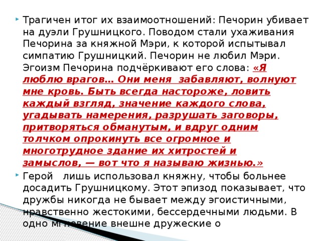 Трагичен итог их взаимоотношений: Печорин убивает на дуэли Грушницкого. Поводом стали ухаживания Печорина за княжной Мэри, к которой испытывал симпатию Грушницкий. Печорин не любил Мэри.  Эгоизм Печорина подчёркивают его слова: « Я люблю врагов… Они меня  забавляют, волнуют мне кровь. Быть всегда настороже, ловить каждый взгляд, значение каждого слова, угадывать намерения, разрушать заговоры, притворяться обманутым, и вдруг одним толчком опрокинуть все огромное и многотрудное здание их хитростей и замыслов, — вот что я называю жизнью.» Герой   лишь использовал княжну, чтобы больнее досадить Грушницкому. Этот эпизод показывает, что дружбы никогда не бывает между эгоистичными, нравственно жестокими, бессердечными людьми. В одно мгновение внешне дружеские о 