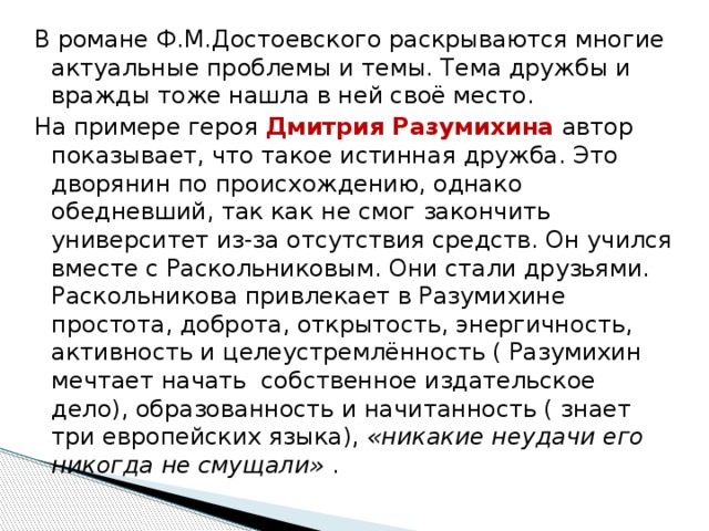 В романе Ф.М.Достоевского раскрываются многие актуальные проблемы и темы. Тема дружбы и вражды тоже нашла в ней своё место. На примере героя Дмитрия Разумихина автор показывает, что такое истинная дружба. Это дворянин по происхождению, однако обедневший, так как не смог закончить университет из-за отсутствия средств. Он учился вместе с Раскольниковым. Они стали друзьями. Раскольникова привлекает в Разумихине простота, доброта, открытость, энергичность, активность и целеустремлённость ( Разумихин мечтает начать  собственное издательское дело), образованность и начитанность ( знает три европейских языка),  «никакие неудачи его никогда не смущали»  . 