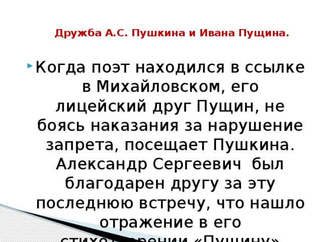 Дружба А.С. Пушкина и Ивана Пущина.   Когда поэт находился в ссылке в Михайловском, его лицейский друг Пущин, не боясь наказания за нарушение запрета, посещает Пушкина. Александр Сергеевич был благодарен другу за эту последнюю встречу, что нашло отражение в его стихотворении «Пущину» 