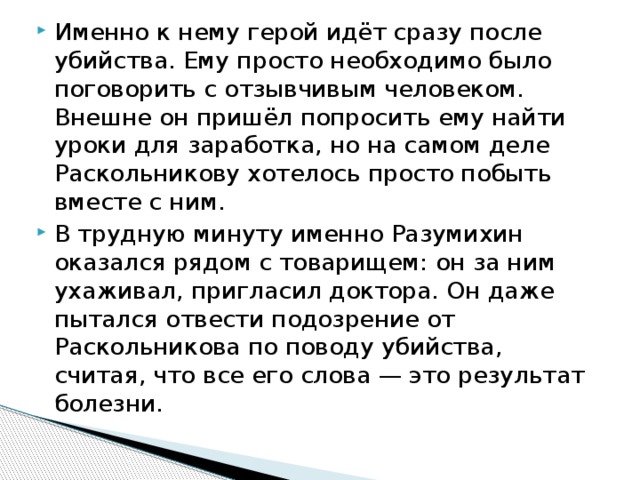 Именно к нему герой идёт сразу после убийства. Ему просто необходимо было поговорить с отзывчивым человеком. Внешне он пришёл попросить ему найти уроки для заработка, но на самом деле Раскольникову хотелось просто побыть вместе с ним. В трудную минуту именно Разумихин оказался рядом с товарищем: он за ним ухаживал, пригласил доктора. Он даже пытался отвести подозрение от Раскольникова по поводу убийства, считая, что все его слова — это результат болезни. 