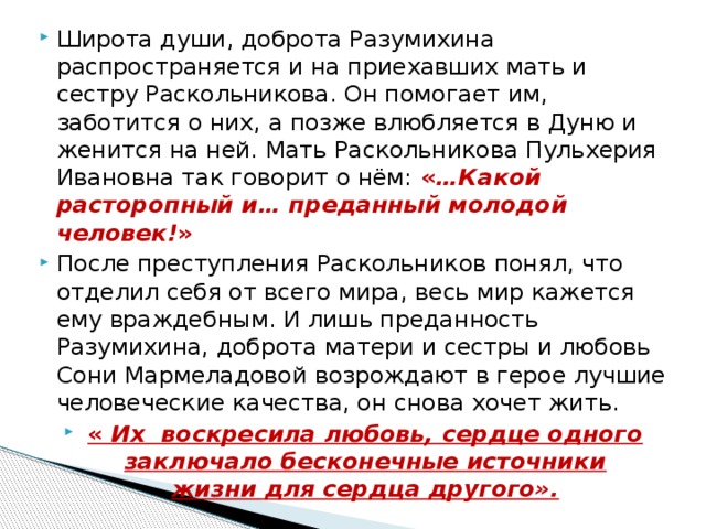 Широта души, доброта Разумихина распространяется и на приехавших мать и сестру Раскольникова. Он помогает им, заботится о них, а позже влюбляется в Дуню и женится на ней. Мать Раскольникова Пульхерия Ивановна так говорит о нём: « …Какой расторопный и… преданный молодой человек! » После преступления Раскольников понял, что отделил себя от всего мира, весь мир кажется ему враждебным. И лишь преданность Разумихина, доброта матери и сестры и любовь Сони Мармеладовой возрождают в герое лучшие человеческие качества, он снова хочет жить. «  Их  воскресила любовь, сердце одного заключало бесконечные источники жизни для сердца другого». 