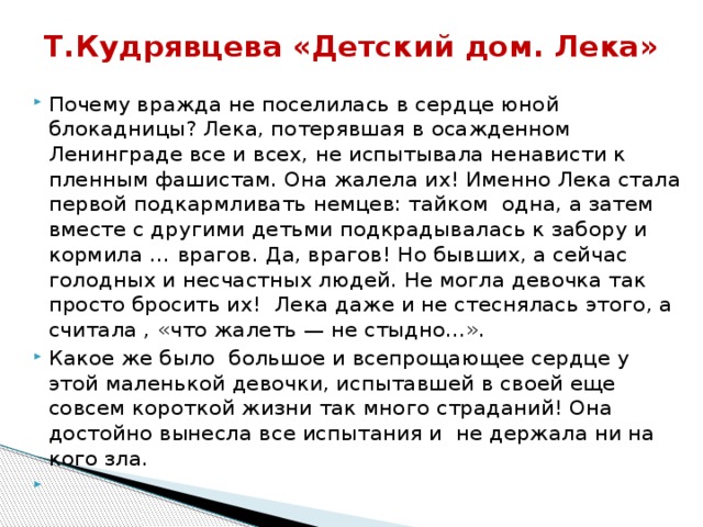 Т.Кудрявцева «Детский дом. Лека»   Почему вражда не поселилась в сердце юной блокадницы? Лека, потерявшая в осажденном Ленинграде все и всех, не испытывала ненависти к пленным фашистам. Она жалела их! Именно Лека стала первой подкармливать немцев: тайком одна, а затем вместе с другими детьми подкрадывалась к забору и кормила … врагов. Да, врагов! Но бывших, а сейчас голодных и несчастных людей. Не могла девочка так просто бросить их! Лека даже и не стеснялась этого, а считала , «что жалеть — не стыдно…». Какое же было большое и всепрощающее сердце у этой маленькой девочки, испытавшей в своей еще совсем короткой жизни так много страданий! Она достойно вынесла все испытания и не держала ни на кого зла.   