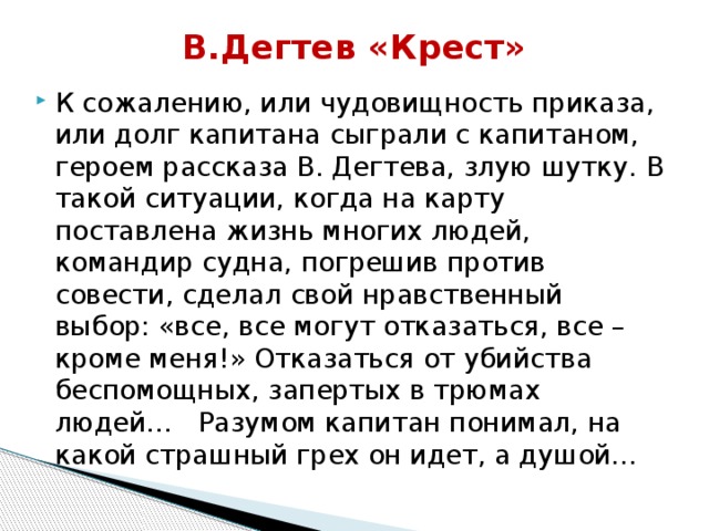 В.Дегтев «Крест»   К сожалению, или чудовищность приказа, или долг капитана  сыграли с капитаном, героем рассказа В. Дегтева, злую шутку. В такой ситуации, когда на карту поставлена жизнь многих людей, командир судна, погрешив против совести, сделал свой нравственный выбор: «все, все могут отказаться, все – кроме меня!» Отказаться от убийства беспомощных, запертых в трюмах людей… Разумом капитан понимал, на какой страшный грех он идет, а душой…   