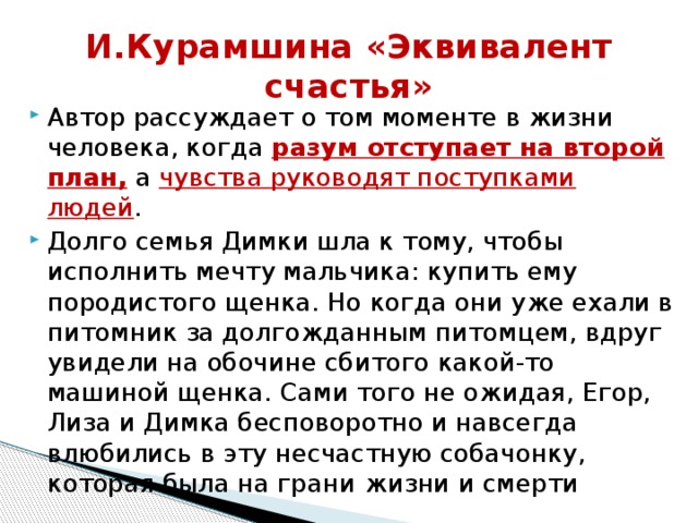 И.Курамшина «Эквивалент счастья» Автор рассуждает о том моменте в жизни человека, когда разум отступает на второй план, а чувства руководят поступками людей . Долго семья Димки шла к тому, чтобы исполнить мечту мальчика: купить ему породистого щенка. Но когда они уже ехали в питомник за долгожданным питомцем, вдруг увидели на обочине сбитого какой-то машиной щенка. Сами того не ожидая, Егор, Лиза и Димка бесповоротно и навсегда влюбились в эту несчастную собачонку, которая была на грани   жизни и смерти 