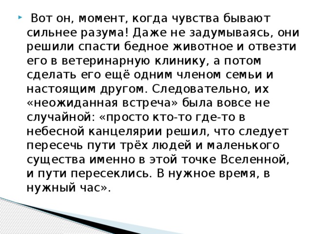  Вот он, момент, когда чувства бывают сильнее разума! Даже не задумываясь, они решили спасти бедное животное и отвезти его в ветеринарную клинику, а потом сделать его ещё одним членом семьи и настоящим другом. Следовательно, их «неожиданная встреча» была вовсе не случайной: «просто кто-то где-то в небесной канцелярии решил, что следует пересечь пути трёх людей и маленького существа именно в этой точке Вселенной, и пути пересеклись. В нужное время, в нужный час».   